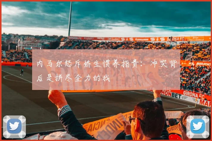 内马尔怒斥娇生惯养指责:冲突背后是拼尽全力的我