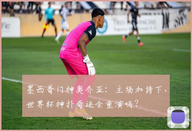 墨西哥门神奥乔亚:主场加持下,世界杯神扑奇迹会重演吗?