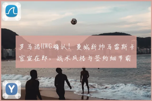 罗马诺HWG确认!曼城新帅马雷斯卡官宣在即,战术风格与签约细节前瞻