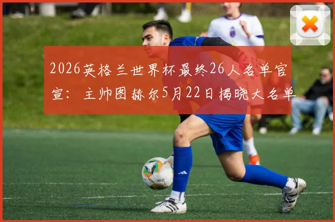 2026英格兰世界杯最终26人名单官宣:主帅图赫尔5月22日揭晓大名单,核心阵容分析与落选球员预测