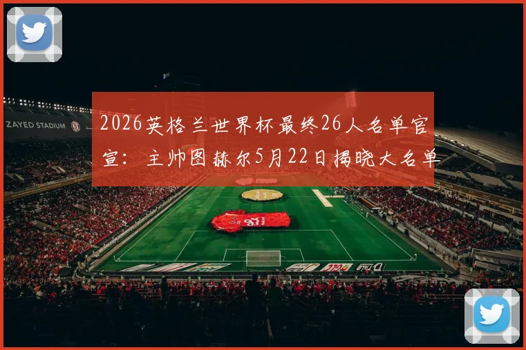 2026英格兰世界杯最终26人名单官宣：主帅图赫尔5月22日揭晓大名单，核心阵容分析与落选球员预测