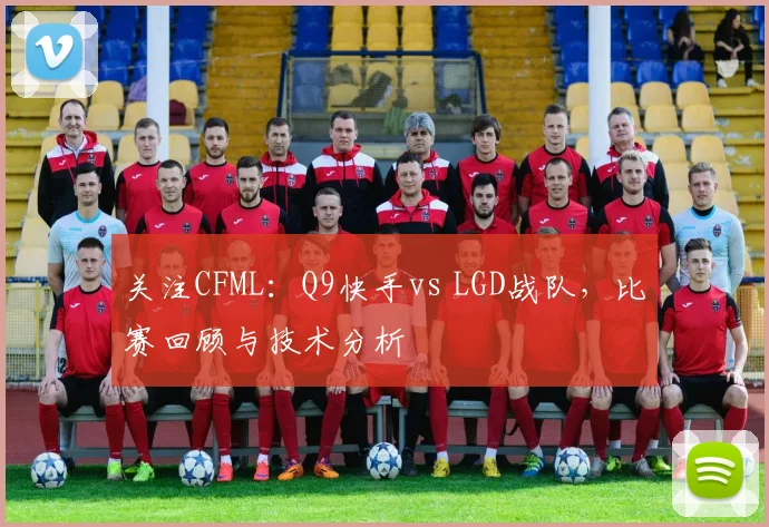关注CFML：Q9快手vs LGD战队，比赛回顾与技术分析