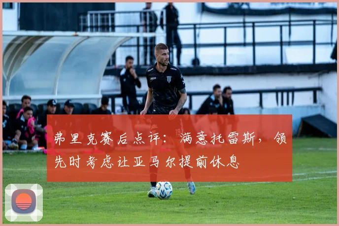 弗里克赛后点评：满意托雷斯，领先时考虑让亚马尔提前休息