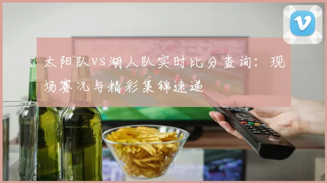 太阳队vs湖人队实时比分查询：现场赛况与精彩集锦速递