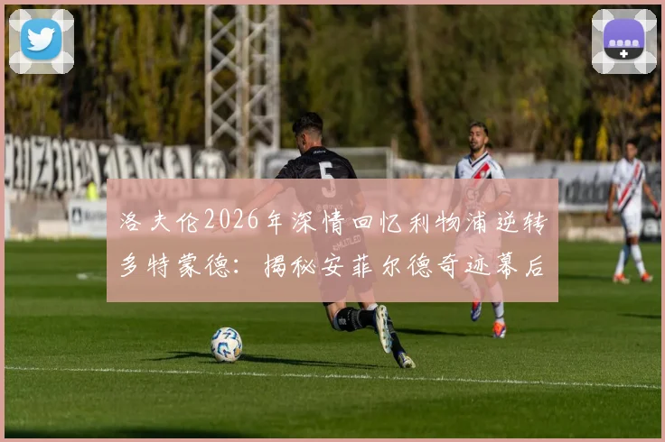 洛夫伦2026年深情回忆利物浦逆转多特蒙德：揭秘安菲尔德奇迹幕后细节与球员真实感受