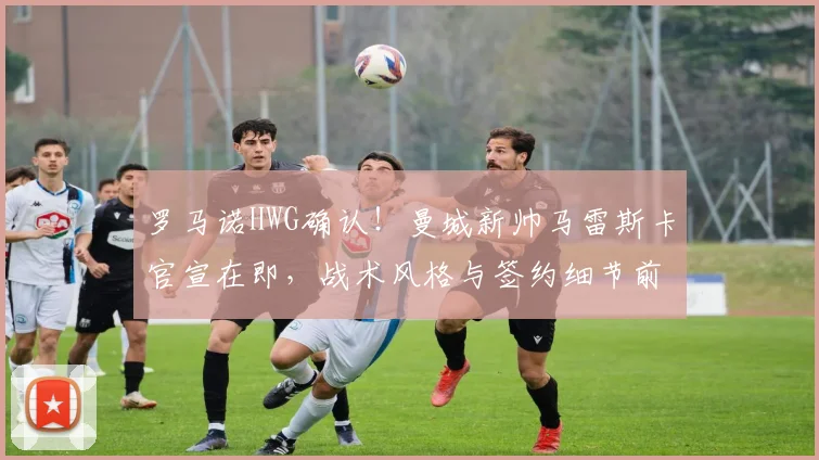 罗马诺HWG确认！曼城新帅马雷斯卡官宣在即，战术风格与签约细节前瞻