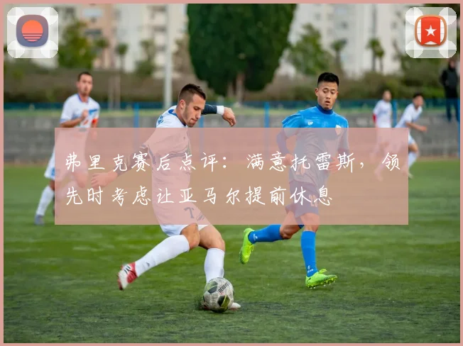 弗里克赛后点评:满意托雷斯,领先时考虑让亚马尔提前休息